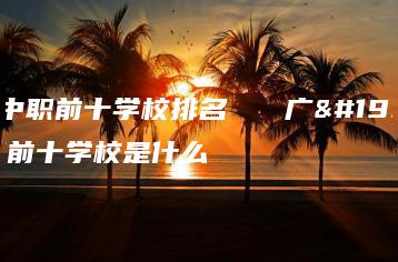 广东中职前十学校排名   广东中职前十学校是什么-广东技校排名网