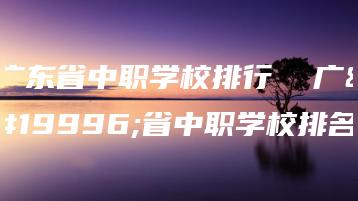 广东省中职学校排行  广东省中职学校排名-广东技校排名网