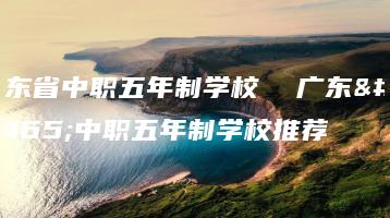 广东省中职五年制学校  广东省中职五年制学校推荐-广东技校排名网