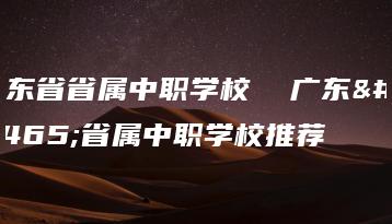 广东省省属中职学校 广东省省属中职学校推荐-广东技校排名网
