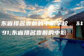 广东省排名靠前的中职学校  广东省排名靠前的中职-广东技校排名网