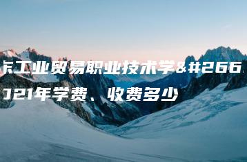 广东工业贸易职业技术学校2021年学费、收费多少-广东技校排名网