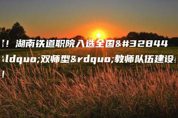 优秀！湖南铁道职院入选全国职校“双师型”教师队伍建设典型案例-广东技校排名网