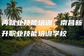 再就业技能培训，南昌新升职业技能培训学校-广东技校排名网