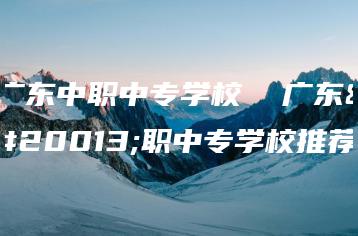 广东中职中专学校  广东中职中专学校推荐-广东技校排名网
