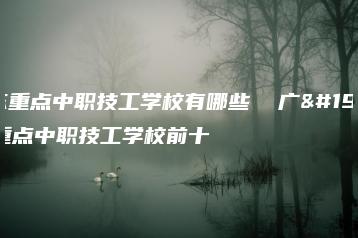 广东重点中职技工学校有哪些  广东重点中职技工学校前十-广东技校排名网