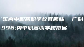 广东内中职高职学校有哪些  广东内中职高职学校排名-广东技校排名网