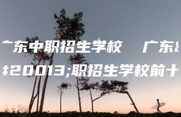 广东中职招生学校  广东中职招生学校前十-广东技校排名网