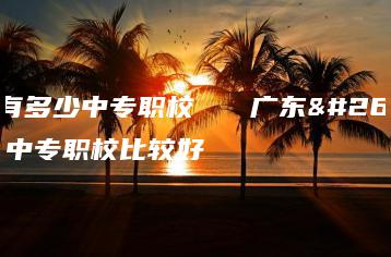广东有多少中专职校 广东有多少中专职校比较好-广东技校排名网