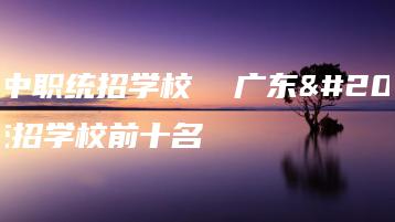 广东中职统招学校  广东中职统招学校前十名-广东技校排名网
