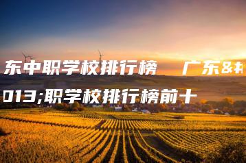 广东中职学校排行榜 广东中职学校排行榜前十-广东技校排名网