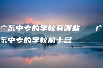 广东中专的学校有哪些   广东中专的学校前十名-广东技校排名网