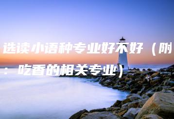 选读小语种专业好不好(附:吃香的相关专业)-广东技校排名网