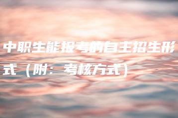 中职生能报考的自主招生形式(附:考核方式)-广东技校排名网