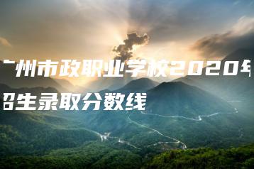 广州市政职业学校2020年招生录取分数线-广东技校排名网