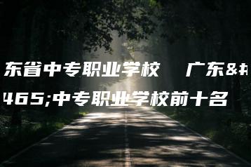 广东省中专职业学校  广东省中专职业学校前十名-广东技校排名网