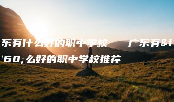 广东有什么好的职中学校   广东有什么好的职中学校推荐-广东技校排名网
