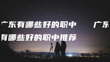 广东有哪些好的职中   广东有哪些好的职中推荐-广东技校排名网