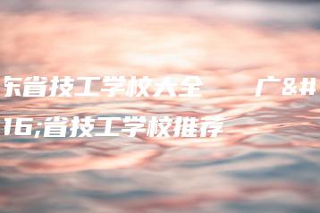 广东省技工学校大全 广东省技工学校推荐-广东技校排名网