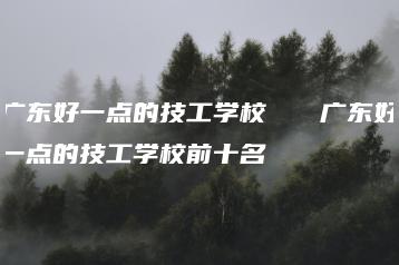 广东好一点的技工学校 广东好一点的技工学校前十名-广东技校排名网