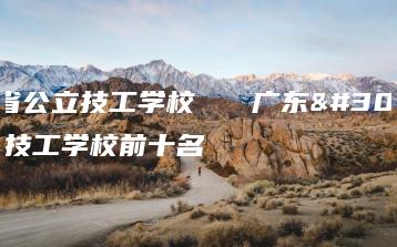 广东省公立技工学校   广东省公立技工学校前十名-广东技校排名网