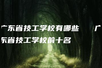 广东省技工学校有哪些   广东省技工学校前十名-广东技校排名网
