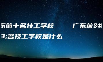 广东前十名技工学校    广东前十名技工学校是什么-广东技校排名网