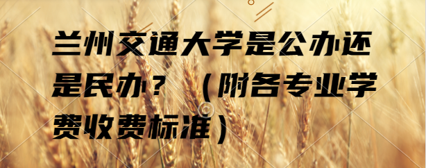 兰州交通大学是公办还是民办?(附各专业学费收费标准)-广东技校排名网