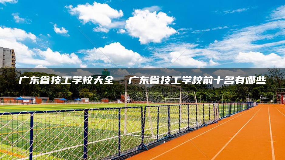 广东省技工学校大全  广东省技工学校前十名有哪些