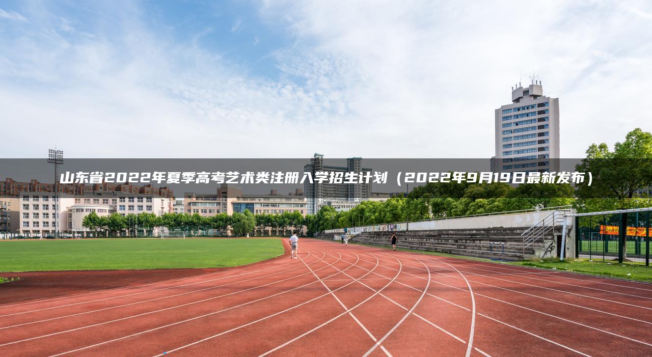 山东省2022年夏季高考艺术类注册入学招生计划（2022年9月19日最新发布）-广东技校排名网
