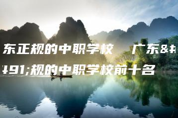 广东正规的中职学校  广东正规的中职学校前十名-广东技校排名网