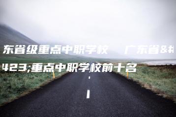 广东省级重点中职学校  广东省级重点中职学校前十名-广东技校排名网