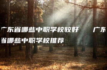 广东省哪些中职学校较好   广东省哪些中职学校推荐-广东技校排名网