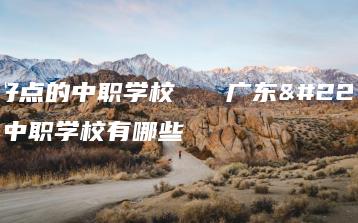 广东好点的中职学校 广东好点的中职学校有哪些-广东技校排名网