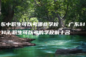 广东中职生可以考哪些学校   广东中职生可以考的学校前十名-广东技校排名网