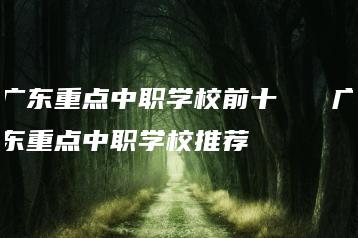 广东重点中职学校前十   广东重点中职学校推荐-广东技校排名网