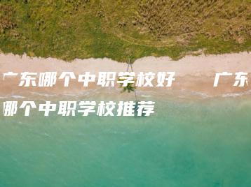 广东哪个中职学校好   广东哪个中职学校推荐-广东技校排名网