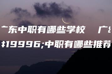 广东中职有哪些学校  广东中职有哪些推荐-广东技校排名网