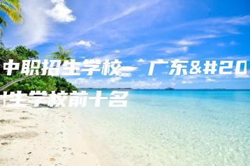 广东中职招生学校  广东中职招生学校前十名-广东技校排名网
