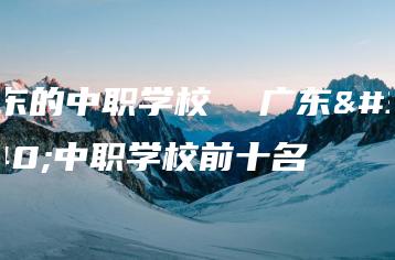 广东的中职学校  广东的中职学校前十名-广东技校排名网