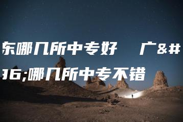 广东哪几所中专好  广东哪几所中专不错-广东技校排名网