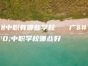 广州中职有哪些学校   广州中职学校哪些好-广东技校排名网