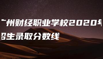 广州财经职业学校2020年招生录取分数线-广东技校排名网