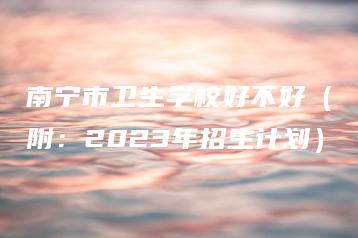 南宁市卫生学校好不好（附：2023年招生计划）-广东技校排名网