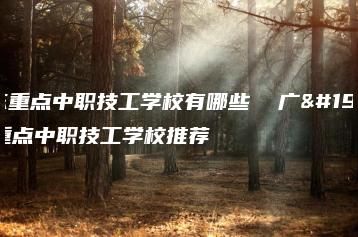 广东重点中职技工学校有哪些 广东重点中职技工学校推荐-广东技校排名网