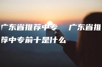 广东省推荐中专  广东省推荐中专前十是什么-广东技校排名网