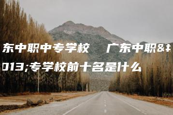 广东中职中专学校  广东中职中专学校前十名是什么-广东技校排名网