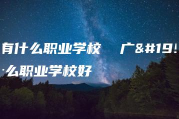 广东有什么职业学校  广东有什么职业学校好-广东技校排名网