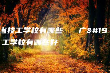 广东省技工学校有哪些   广东省技工学校有哪些好-广东技校排名网