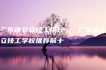 广东省公立技工学校 广东省公立技工学校推荐前十-广东技校排名网